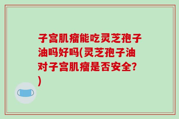 子宫肌瘤能吃灵芝孢子油吗好吗(灵芝孢子油对子宫肌瘤是否安全？)