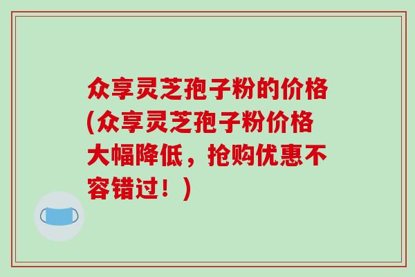 众享灵芝孢子粉的价格(众享灵芝孢子粉价格大幅降低，抢购优惠不容错过！)