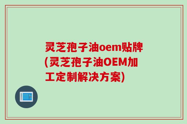 灵芝孢子油oem贴牌(灵芝孢子油OEM加工定制解决方案)