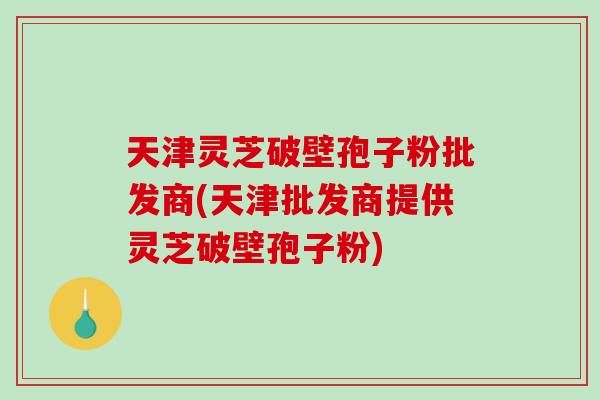 天津灵芝破壁孢子粉批发商(天津批发商提供灵芝破壁孢子粉)