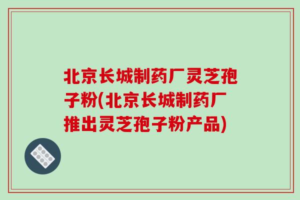 北京长城制药厂灵芝孢子粉(北京长城制药厂推出灵芝孢子粉产品)