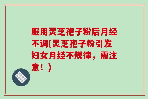 服用灵芝孢子粉后月经不调(灵芝孢子粉引发妇女月经不规律，需注意！)