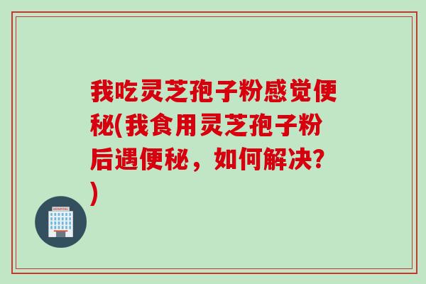 我吃灵芝孢子粉感觉便秘(我食用灵芝孢子粉后遇便秘，如何解决？)