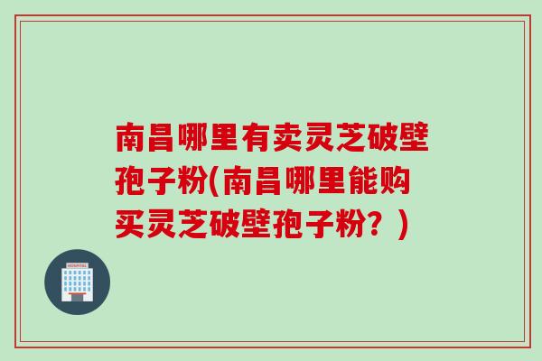 南昌哪里有卖灵芝破壁孢子粉(南昌哪里能购买灵芝破壁孢子粉？)