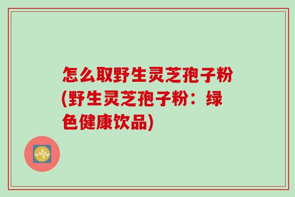 怎么取野生灵芝孢子粉(野生灵芝孢子粉：绿色健康饮品)