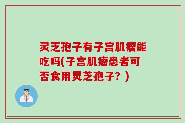 灵芝孢子有子宫肌瘤能吃吗(子宫肌瘤患者可否食用灵芝孢子？)