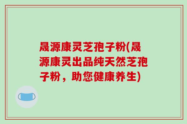晟源康灵芝孢子粉(晟源康灵出品纯天然芝孢子粉，助您健康养生)