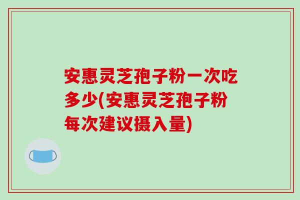 安惠灵芝孢子粉一次吃多少(安惠灵芝孢子粉每次建议摄入量)