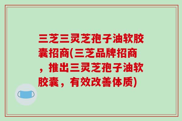 三芝三灵芝孢子油软胶囊招商(三芝品牌招商,推出三灵芝孢子油软胶囊,有效改善体质) 三芝三灵芝孢子油软胶囊招商(三芝品牌招商,推出三灵芝孢子油软胶囊,有效改善体质)