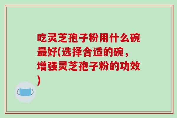 吃灵芝孢子粉用什么碗最好(选择合适的碗，增强灵芝孢子粉的功效)
