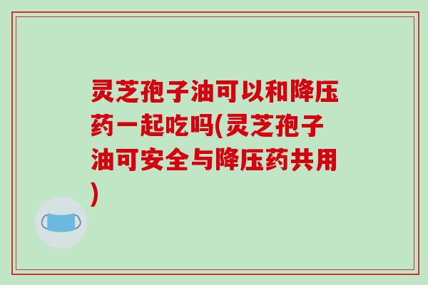 灵芝孢子油可以和降压药一起吃吗(灵芝孢子油可安全与降压药共用)