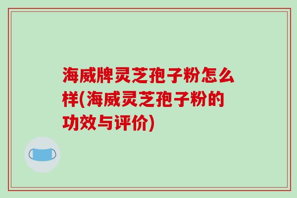 海威牌灵芝孢子粉怎么样(海威灵芝孢子粉的功效与评价)