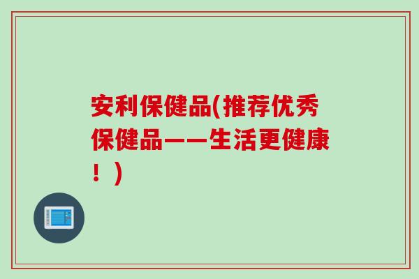 安利保健品(推荐优秀保健品——生活更健康！)