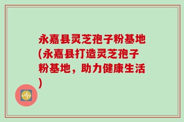 永嘉县灵芝孢子粉基地(永嘉县打造灵芝孢子粉基地，助力健康生活)