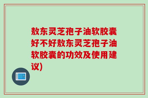 敖东灵芝孢子油软胶囊好不好敖东灵芝孢子油软胶囊的功效及使用建议)