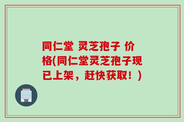 同仁堂 灵芝孢子 价格(同仁堂灵芝孢子现已上架，赶快获取！)