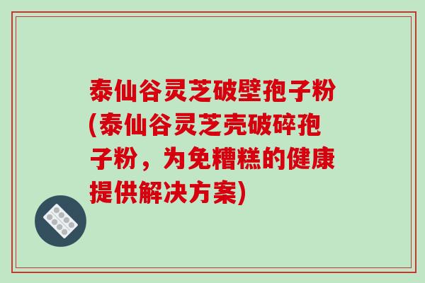 泰仙谷灵芝破壁孢子粉(泰仙谷灵芝壳破碎孢子粉，为免糟糕的健康提供解决方案)