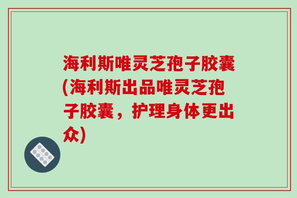 海利斯唯灵芝孢子胶囊(海利斯出品唯灵芝孢子胶囊，护理身体更出众)