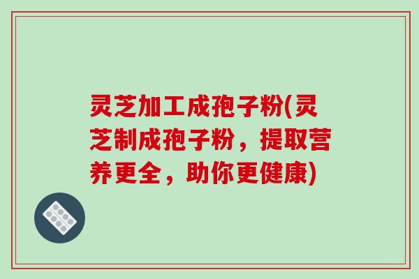 灵芝加工成孢子粉(灵芝制成孢子粉，提取营养更全，助你更健康)