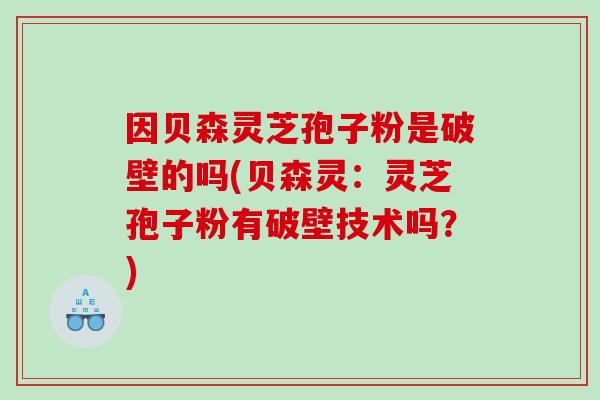 因贝森灵芝孢子粉是破壁的吗(贝森灵：灵芝孢子粉有破壁技术吗？)