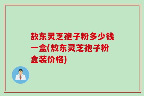 敖东灵芝孢子粉多少钱一盒(敖东灵芝孢子粉盒装价格)