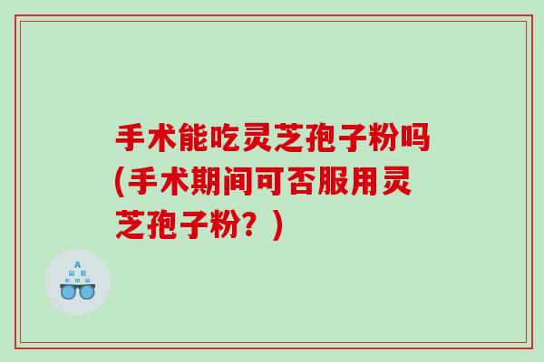 手术能吃灵芝孢子粉吗(手术期间可否服用灵芝孢子粉？)