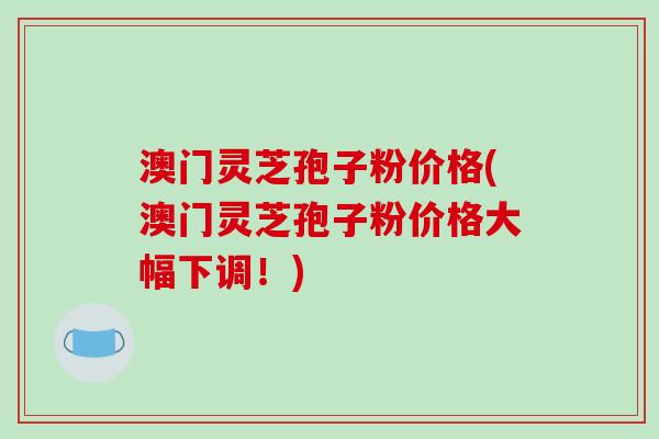 澳门灵芝孢子粉价格(澳门灵芝孢子粉价格大幅下调！)