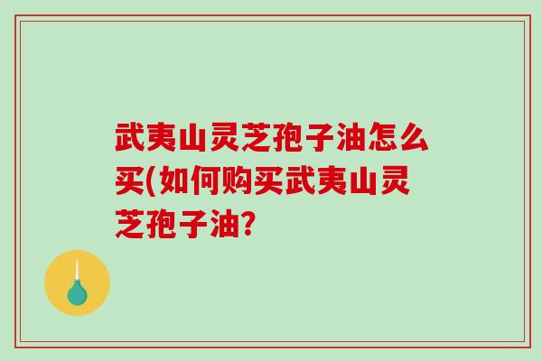 武夷山灵芝孢子油怎么买(如何购买武夷山灵芝孢子油？