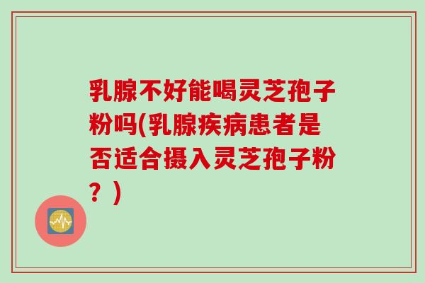 乳腺不好能喝灵芝孢子粉吗(乳腺疾病患者是否适合摄入灵芝孢子粉？)