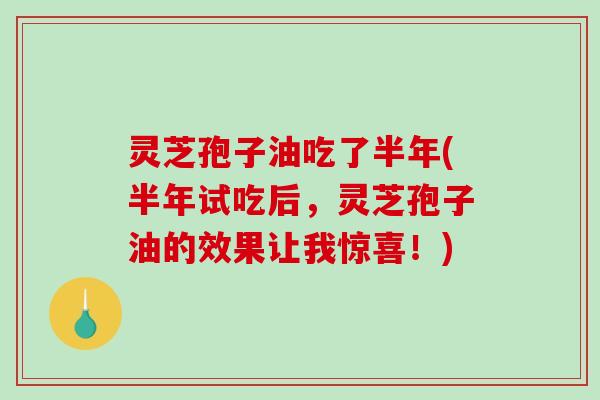 灵芝孢子油吃了半年(半年试吃后，灵芝孢子油的效果让我惊喜！)
