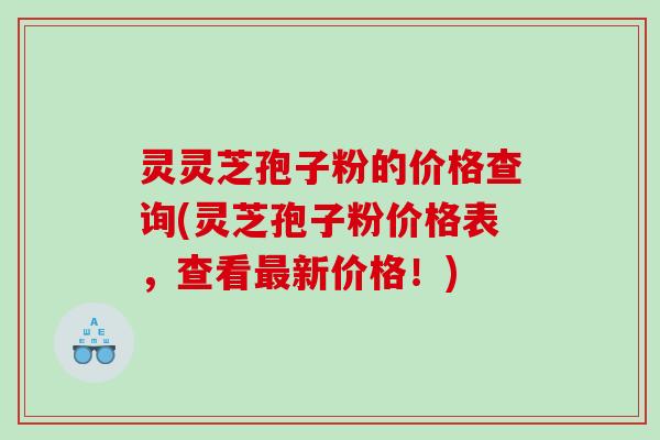 灵灵芝孢子粉的价格查询(灵芝孢子粉价格表，查看最新价格！)