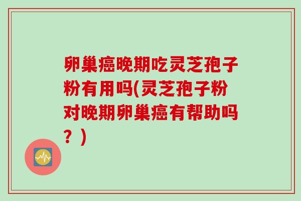 卵巢癌晚期吃灵芝孢子粉有用吗(灵芝孢子粉对晚期卵巢癌有帮助吗？)