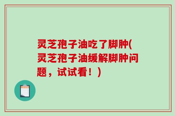 灵芝孢子油吃了脚肿(灵芝孢子油缓解脚肿问题，试试看！)