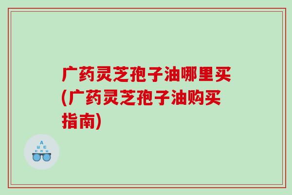广药灵芝孢子油哪里买(广药灵芝孢子油购买指南)