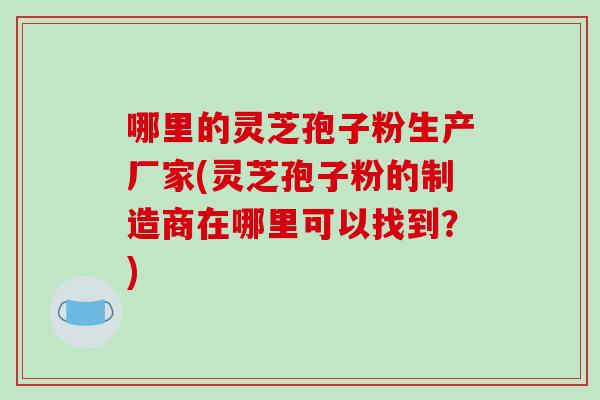 哪里的灵芝孢子粉生产厂家(灵芝孢子粉的制造商在哪里可以找到？)