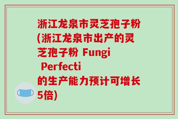 浙江龙泉市灵芝孢子粉(浙江龙泉市出产的灵芝孢子粉 Fungi Perfecti 的生产能力预计可增长5倍)