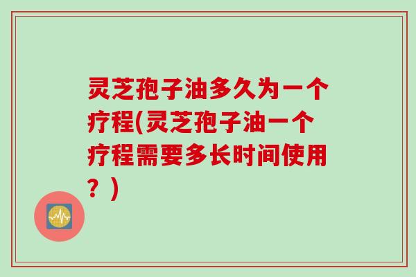 灵芝孢子油多久为一个疗程(灵芝孢子油一个疗程需要多长时间使用？)