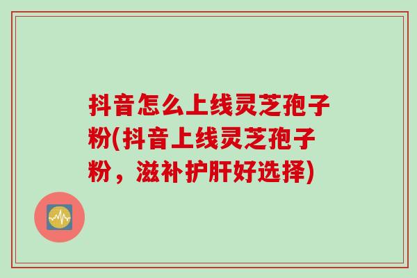 抖音怎么上线灵芝孢子粉(抖音上线灵芝孢子粉，滋补护肝好选择)