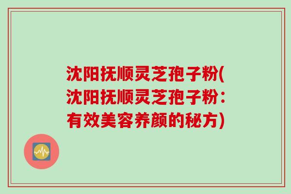 沈阳抚顺灵芝孢子粉(沈阳抚顺灵芝孢子粉：有效美容养颜的秘方)