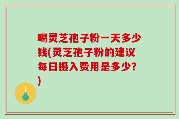 喝灵芝孢子粉一天多少钱(灵芝孢子粉的建议每日摄入费用是多少？)