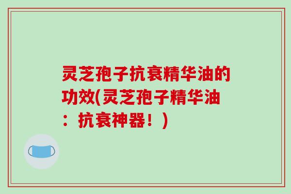 灵芝孢子抗衰精华油的功效(灵芝孢子精华油：抗衰神器！)
