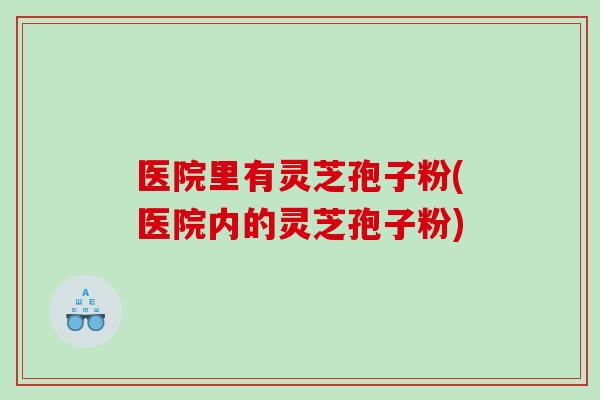 医院里有灵芝孢子粉(医院内的灵芝孢子粉)