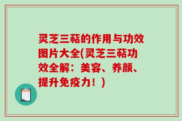 灵芝三萜的作用与功效图片大全(灵芝三萜功效全解：美容、养颜、提升免疫力！)
