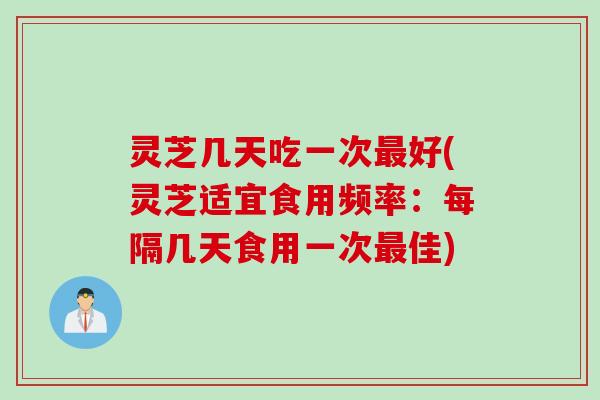 灵芝几天吃一次最好(灵芝适宜食用频率：每隔几天食用一次最佳)
