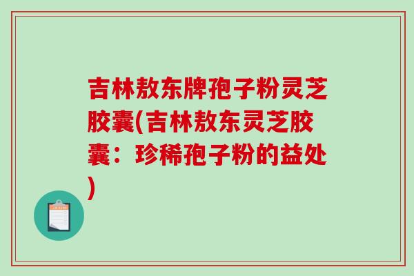 吉林敖东牌孢子粉灵芝胶囊(吉林敖东灵芝胶囊：珍稀孢子粉的益处)