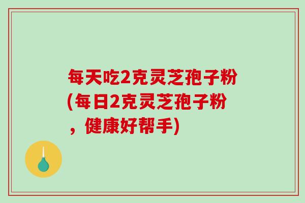 每天吃2克灵芝孢子粉(每日2克灵芝孢子粉,健康好帮手) 每天吃2克灵芝孢子粉(每日2克灵芝孢子粉,健康好帮手)