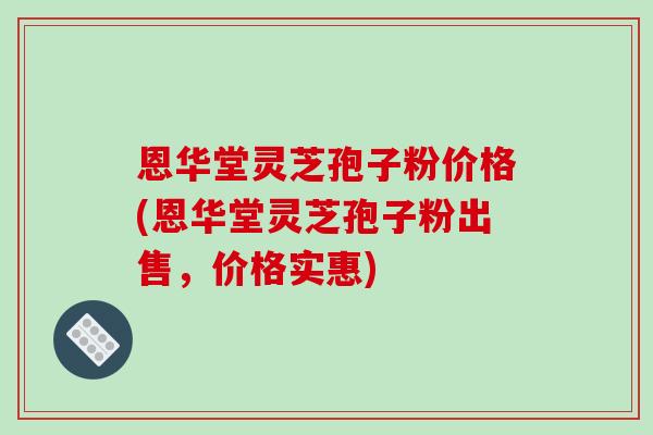 恩华堂灵芝孢子粉价格(恩华堂灵芝孢子粉出售，价格实惠)
