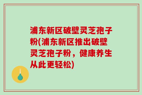 浦东新区破壁灵芝孢子粉(浦东新区推出破壁灵芝孢子粉，健康养生从此更轻松)