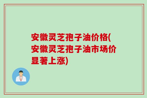 安徽灵芝孢子油价格(安徽灵芝孢子油市场价显著上涨)