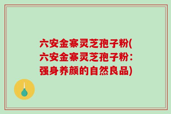 六安金寨灵芝孢子粉(六安金寨灵芝孢子粉：强身养颜的自然良品)